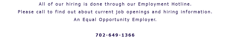 All of our hiring is done through our Employment Hotline. Please call to find out about current job openings and hiring information. An Equal Opportunity Employer. 702-649-1366 
